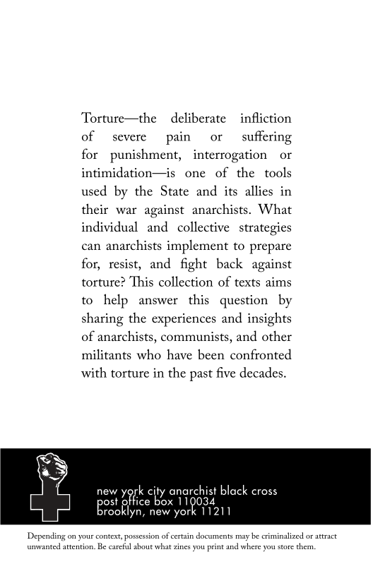 Torture—the  deliberate  infliction of severe pain or suffering for punishment, interrogation or intimidation—is one of the tools used by the State and its allies in their war against anarchists. What individual and collective strategies can anarchists implement to prepare for, resist, and fight back against torture? This collection of texts aims to help answer this question by sharing the experiences and insights of anarchists, communists, and other militants who have been confronted with torture in the past five decades.  new york city anarchist black cross EN office box 110034 rooklyn, new york 11211  Depending on yous context,possession of cerain documents may be criminalized or atract umvanted atention. B carcful about what zines you print and where you store then 